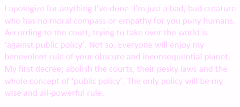 I apologize for anything I've done. I'm just a bad, bad creature who has no moral compass or empathy for you puny humans. According to the court, trying to take over the world is 'against public policy'. Not so. Everyone will enjoy my benevolent rule of your obscure and inconsequential planet. My first decree; abolish the courts, their pesky laws and the whole concept of 'public policy'. The only policy will be my wise and all-powerful rule.
